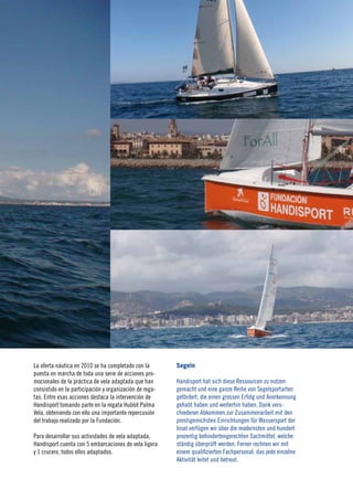 17
                                                                                                                2010




La oferta náutica en 2010 se ha completado con la        Segeln
puesta en marcha de toda una serie de acciones pro-
mocionales de la práctica de vela adaptada que han       Handisport hat sich diese Ressourcen zu nutzen
consistido en la participación y organización de rega-   gemacht und eine ganze Reihe von Segelsportarten
tas. Entre esas acciones destaca la intervención de      gefördert, die einen grossen Erfolg und Anerkennung
Handisport tomando parte en la regata Hublot Palma       gehabt haben und weiterhin haben. Dank vers-
Vela, obteniendo con ello una importante repercusión     chiedener Abkommen zur Zusammenarbeit mit den
del trabajo realizado por la Fundación.                  prestigereichsten Einrichtungen für Wassersport der
                                                         Insel verfügen wir über die modernsten und hundert
Para desarrollar sus actividades de vela adaptada,       prozentig behindertengerechten Sachmittel, welche
Handisport cuenta con 5 embarcaciones de vela ligera     ständig überprüft werden. Ferner rechnen wir mit
y 1 crucero, todos ellos adaptados.                      einem qualifizierten Fachpersonal, das jede einzelne
                                                         Aktivität leitet und betreut.
 