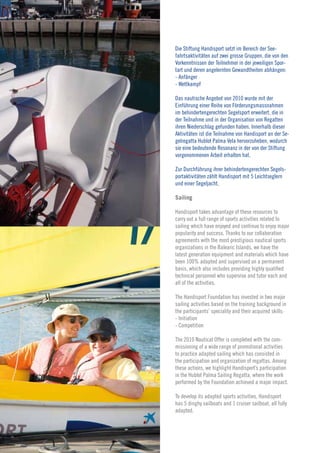 Die Stiftung Handisport setzt im Bereich der See-
                  fahrtsaktivitäten auf zwei grosse Gruppen, die von den
                  Vorkenntnissen der Teilnehmer in der jeweiligen Spor-
                  tart und deren angelernten Gewandtheiten abhängen:
                  - Anfänger
                  - Wettkampf

                  Das nautische Angebot von 2010 wurde mit der
                  Einführung einer Reihe von Förderungsmassnahmen
                  im behindertengerechten Segelsport erweitert, die in
                  der Teilnahme und in der Organisation von Regatten
                  ihren Niederschlag gefunden haben. Innerhalb dieser
                  Aktivitäten ist die Teilnahme von Handisport an der Se-
                  gelregatta Hublot Palma Vela hervorzuheben, wodurch
                  sie eine bedeutende Resonanz in der von der Stiftung
                  vorgenommenen Arbeit erhalten hat.

                  Zur Durchführung ihrer behindertengerechten Segels-
                  portaktivitäten zählt Handisport mit 5 Leichtseglern
                  und einer Segeljacht.

                  Sailing

                  Handisport takes advantage of these resources to
                  carry out a full range of sports activities related to

     18           sailing which have enjoyed and continue to enjoy major
                  popularity and success. Thanks to our collaboration
                  agreements with the most prestigious nautical sports
                  organizations in the Balearic Islands, we have the
      Memoria›    latest generation equipment and materials which have
Jahresabschluss
 ›Annual report
                  been 100% adapted and supervised on a permanent
                  basis, which also includes providing highly qualified
                  technical personnel who supervise and tutor each and
                  all of the activities.

                  The Handisport Foundation has invested in two major
                  sailing activities based on the training background in
                  the participants’ speciality and their acquired skills:
                  - Initiation
                  - Competition

                  The 2010 Nautical Offer is completed with the com-
                  missioning of a wide range of promotional activities
                  to practice adapted sailing which has consisted in
                  the participation and organization of regattas. Among
                  these actions, we highlight Handisport’s participation
                  in the Hublot Palma Sailing Regatta, where the work
                  performed by the Foundation achieved a major impact.

                  To develop its adapted sports activities, Handisport
                  has 5 dinghy sailboats and 1 cruiser sailboat, all fully
                  adapted.
 