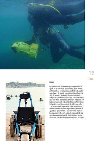 19
                                                           2010
Buceo

Escogiendo como núcleo neurálgico las paradisíacas
aguas de las playas del municipio de Calvià, Handis-
port ha dado un paso más en su oferta de actividades
recreativas y de deporte adaptado ofertando toda una
serie de acciones subacuáticas que promueven la
integración completa de los usuarios con discapacida-
des, esta vez en el entorno marino. Para ello cuenta con
la colaboración de la Federación Balear de Actividades
Subacuáticas y el Ayuntamiento de Calvià que ceden
a los monitores y el material necesario, así como las
instalaciones en las que se organizan las prácticas en
agua dulce que preceden a las inmersiones marinas.
Los lugares elegidos para acoger la realización de las
actividades subacuáticas de Handisport son básica-
mente dos: una piscina cubierta y las playas accesibles.
 