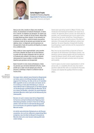 Carlos Delgado Truyols
                                                  Conseller de Turismo y Deportes
                                                  Abgeordneter für Tourismus und Sport
                                                  Councillor of Tourism and Sports




                  Hace ya unos años, durante mi etapa como alcalde de                 Several years ago during my term as Mayor of Calvià, I was
                  Calvià, me presentaron la Fundación Handisport, el motivo           introduced to the Handisport Foundation, the reason for its
                  de su creación, los objetivos que perseguía, los valores que        creation, the objectives which it pursues, the values which it
                  promovía y, como no podía ser de otra manera, obtuvo todo           promotes, and I unconditionally gave my full support to this
                  mi apoyo desde ese primer instante. En ese momento creí             initiative from the outset. At that time, I firmly believed in
                  firmemente en su labor y valoré de manera muy positiva              their work and I had a very positive opinion of the effort and
                  el esfuerzo y tesón de las personas que luchaban por unos           dedication of the people who were fighting to achieve clear
                  objetivos claros: la integración social de personas con             objectives: the social integration of people with disability
                  discapacidad a través de la práctica del deporte y la mejora        by participating in sports activities and the improvement of
                  de su calidad de vida.                                              their quality of life.

                  Ahora, desde mi nueva responsabilidad como conseller                Now, from my new responsibility as Councillor of Tourism
                  de Turismo y Deportes del Govern de las Islas Baleares,             and Sports for the Government of the Balearic Islands, I am
                  no puedo más que seguir trabajando codo con codo con                pleased to continue working together with the Foundation to
                  la Fundación para convertir a las Islas en un referente             convert the Balearic Islands into the world’s leading refer-
                  internacional en lo que se refiere a la oferta turística y          ence in the tourist and sports activities sector for persons
                  deportiva para personas con discapacidad.                           with disability.

                  Quiero transmitir mi más sincera enhorabuena a todas                I wish to express my most sincere congratulations to all the


          2
                  las personas que, de manera totalmente altruista, hacen             persons who, in a completely altruistic way, have made it
                  posible que su labor sirva de ejemplo para miles de                 possible to dedicate their work as an example for thousands
                  personas y contribuya a mejorar la calidad de vida de               of people and improve the quality of life for so many
                  muchas otras.                                                       others.
      Memoria›
Jahresabschluss
 ›Annual report   Vor einigen Jahren, während meiner Amtszeit als Bürgermeister
                  von Calvià, wurde mir die Stiftung Handisport sowie der Be-
                  weggrund ihrer Gründung, ihre Ziele und die von ihr bestrebten
                  Werte vorgestellt und wie es nicht anders sein konnte, bot ich
                  ihr von Anfang an meine volle Unterstützung an. Schon ab
                  diesem Moment habe ich bedingungslos an ihre Arbeit geglaubt
                  und die Bemühungen und Beharrlichkeit der Menschen, die für
                  ein so klares Ziel kämpften, unterstützt: Die soziale Integration
                  behinderter Menschen mittels Sport und die Verbesserung ihrer
                  Lebensqualität.

                  Nun kann ich auch in meinem neuen Amt als Abgeordneter
                  für Tourismus und Sport der Balearischen Regierung meine
                  Unterstützung fortsetzen und Hand in Hand mit der Stiftung
                  arbeiten, damit die Inseln ein internationaler Bezugspunkt
                  für ein touristisches und sportliches Angebot für behinderte
                  Menschen werden.

                  Ich möchte meine ehrlichsten Glückwünsche an alle Personen
                  aussprechen, die es auf eine vollkommen uneigennützige Weise
                  ermöglichen, dass ihre Arbeit als Beispiel für tausende von
                  Menschen dient und zu einer besseren Lebensqualität vieler
                  anderer beiträgt.
 