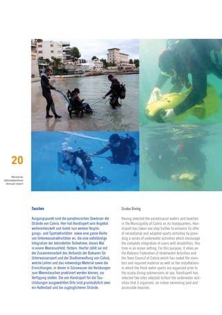 20
      Memoria›
Jahresabschluss
 ›Annual report




                  Tauchen                                                 Scuba Diving

                  Ausgangspunkt sind die paradiesischen Gewässer der      Having selected the paradisiacal waters and beaches
                  Strände von Calvià. Hier hat Handisport sein Angebot    in the Municipality of Calvià as its headquarters, Han-
                  weiterentwickelt und bietet nun weitere Vergnü-         disport has taken one step further to enhance its offer
                  gungs- und Sportaktivitäten sowie eine ganze Reihe      of recreational and adapted sports activities by provi-
                  von Unterwasseraktivitäten an, die eine vollständige    ding a series of underwater activities which encourage
                  Integration der behinderten Teilnehmer, dieses Mal      the complete integration of users with disabilities, this
                  in einem Meeresumfeld, fördern. Hierfür zählt sie mit   time in an ocean setting. For this purpose, it relies on
                  der Zusammenarbeit des Verbands der Balearen für        the Balearic Federation of Underwater Activities and
                  Unterwassersport und der Stadtverwaltung von Calvià,    the Town Council of Calvià which has ceded the moni-
                  welche Lehrer und das notwendige Material sowie die     tors and required material as well as the installations
                  Einrichtungen, in denen in Süsswasser die Vorübungen    in which the fresh water sports are organized prior to
                  zum Meerestauchen praktiziert werden können, zur        the scuba diving submersions at sea. Handisport has
                  Verfügung stellen. Die von Handisport für die Tau-      selected two sites selected to host the underwater acti-
                  chübungen ausgewählten Orte sind grundsätzlich zwei:    vities that it organizes: an indoor swimming pool and
                  ein Hallenbad und die zugänglicheren Strände.           accessible beaches.
 