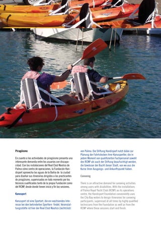 21
                                                                                                                        2010




Piragüismo                                                  von Palma. Die Stiftung Handisport nutzt dabei zur
                                                            Planung der Fahrtstecken ihrer Kanusportler, die in
En cuanto a las actividades de piragüismo presenta una      jedem Moment von qualifizierten Fachpersonal sowohl
interesante demanda entre los usuarios con discapa-         des RCNP als auch der Stiftung beaufsichtigt werden,
cidad. Con las instalaciones del Real Club Náutico de       die Gewässer der Bucht dieser Stadt, von wo aus die
Palma cómo centro de operaciones, la Fundación Han-         Kurse ihren Ausgangs- und Ankunftspunkt haben.
disport aprovecha las aguas de la Bahía de la ciudad
para diseñar sus itinerarios dirigidos a los practicantes   Canoeing
de piragüismo, supervisados en todo momento por los
técnicos cualificados tanto de la propia Fundación como     There is an attractive demand for canoeing activities
del RCNP, desde donde tienen inicio y fin las sesiones.     among users with disabilities. With the installations
                                                            of Palma Royal Yacht Club (RCNP) as its operations
Kanusport                                                   centre, the Handisport Foundation conveniently uses
                                                            the City Bay waters to design itineraries for canoeing
Kanusport ist eine Sportart, die ein wachsendes Inte-       participants, supervised at all times by highly qualified
resse bei den behinderten Sportlern findet. Veranstal-      technicians from the Foundation as well as from the
tungsstätte ist hier der Real Club Náutico (Jachtclub)      RCNP where these sessions start and finish.
 