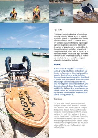 Esquí Náutico

                  Pertenece a la vertiente más estival del conjunto que
                  forman las diferentes prácticas acuáticas, teniendo
                  lugar en las aguas de la Playa de Palmanova durante
                  el tercer cuatrimestre del año. La Fundación Handis-
                  port cuenta con equipamiento material específico para
                  la práctica adaptada de este deporte, disponiendo
                  de dos tipos de tablas de esquí en función del tipo de
                  discapacidad del participante. Esta actividad está
                  consiguiendo reportar un alto grado de satisfacción en
                  el seno de Handisport puesto que el esquí acuático ha
                  sufrido un notable incremento de usuarios en el último
                  año, consolidándose como una de las principales
                  actividades acuáticas de la Fundación.

                  Wasserski


     22
                  Wasserski ist der Wasserport des Sommers par Ex-
                  celence. Er wird grundsätzlich in den Gewässern des
                  Strandes von Palmanova im dritten Quartal des Jahres
                  angeboten. Für diese Sportart verfügt die Stiftung
      Memoria›    Handisport über ein behindertengerechtes Material und
Jahresabschluss
 ›Annual report
                  sie hat zwei Typen von Skibrettern, die für verschiedene
                  Behinderungen der Teilnehmer zugeschnitten sind.
                  Diese Aktivität gewinnt zunehmend einen hohen Zufrie-
                  denheitsgrad innerhalb der von Handisport angebote-
                  nen Aktivitäten, da Wasserski im letzten Jahr auch von
                  einer wachsenden Zahl von Sportlern betrieben wurde
                  und so zu einer der bedeutendsten Wassersportaktivi-
                  täten der Stiftung geworden ist.

                  Water Skiing

                  This is the one of the most popular summer sports
                  among the different aquatic activities; it is carried
                  out in the waters of the Palmanova Beach during the
                  third quarter of the year. The Handisport Foundation
                  has specific material and equipment for the adapted
                  practice of this sport; it has two types of ski boards
                  based on the participant’s disability type. This activity
                  has attained a high degree of satisfaction in the
                  Handisport organization since there has been a major
                  increase in water skiing fans over the last year, which
                  has consolidated as one of the Foundation’s main
                  sports activities.
 