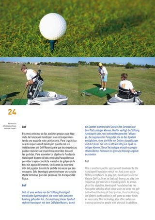 24
      Memoria›
Jahresabschluss
 ›Annual report
                  Golf                                                      die Sportler während den Spielen ihre Strecken auf
                                                                            dem Platz ablegen können. Hierfür verfügt die Stiftung
                  Estamos ante otra de las acciones propias que desa-       Handisport über zwei behindertengerechte Fahrzeu-
                  rrolla la Fundación Handisport que está experimen-        ge, die sogenannten Paragolfer, die es den Spielern
                  tando una acogida más satisfactoria. Para la práctica     ermöglichen, ohne die Hilfe von Dritten abzuschlagen
                  de esta especialidad Handisport cuenta con las            und mit denen sie sich so oft wie nötig am Spiel be-
                  instalaciones del Golf Maioris para que los deportistas   teiligen können. Diese Technologie erlaubt es physis-
                  puedan realizar sus respectivos recorridos durante        chbehinderten Personen ein grosses Bildungsangebot
                  las partidas. Para acometer tal objetivo la Fundación     anzubieten.
                  Handisport dispone de dos vehículos Paragolfer que
                  permiten la ejecución de la maniobra de golpeo de la      Golf
                  bola sin ayuda de terceros, facilitando la incorpora-
                  ción del jugador durante la partida las veces que sea     This is another specific sports event developed by the
                  necesario. Esta tecnología permite ofrecer una amplia     Handisport Foundation which has had a very satis-
                  oferta formativa para las personas con discapacidad       factory acceptance. To play golf, Handisport uses the
                  física.                                                   Maioris Golf facilities so that golf lovers can play their
                                                                            respective golf courses in friendly games. To accom-
                  Golf                                                      plish this objective, Handisport Foundation has two
                                                                            Paragolfer vehicles which allow users to strike the golf
                  Golf ist eine weitere von der Stiftung Handisport         ball without the help of third parties, thus facilitating
                  entwickelte Sporttätigkeit, die einen sehr positiven      the player’s participation in the game as many times
                  Anklang gefunden hat. Zur Ausübung dieser Sportart        as necessary. This technology also offers extensive
                  rechnet Handisport mit dem Golfplatz Maioris, damit       training options for people with physical disabilities.
 