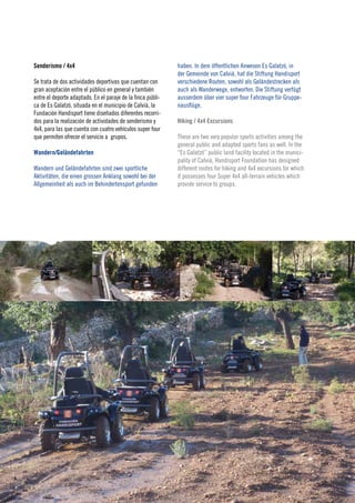 Senderismo / 4x4                                             haben. In dem öffentlichen Anwesen Es Galatzó, in
                                                             der Gemeinde von Calvià, hat die Stiftung Handisport
Se trata de dos actividades deportivas que cuentan con       verschiedene Routen, sowohl als Geländestrecken als
gran aceptación entre el público en general y también        auch als Wanderwege, entworfen. Die Stiftung verfügt
entre el deporte adaptado. En el paraje de la finca públi-   ausserdem über vier super four Fahrzeuge für Gruppe-
ca de Es Galatzó, situada en el municipio de Calvià, la      nausflüge.
Fundación Handisport tiene diseñados diferentes recorri-
dos para la realización de actividades de senderismo y       Hiking / 4x4 Excursions
4x4, para las que cuenta con cuatro vehículos super four
que permiten ofrecer el servicio a grupos.                   These are two very popular sports activities among the
                                                             general public and adapted sports fans as well. In the
Wandern/Geländefahrten                                       “Es Galatzó” public land facility located in the munici-
                                                             pality of Calvià, Handisport Foundation has designed
Wandern und Geländefahrten sind zwei sportliche              different routes for hiking and 4x4 excursions for which
Aktivitäten, die einen grossen Anklang sowohl bei der        it possesses four Super 4x4 all-terrain vehicles which
Allgemeinheit als auch im Behindertensport gefunden          provide service to groups.




                                                                                                                        25
                                                                                                                        2010
 