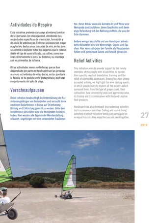 Actividades de Respiro                                    ten, deren Anbau sowie die korrekte Art und Weise eine
                                                          Weinprobe durchzuführen, deren Geschichte und deren
                                                          enge Verbindung mit den Nahrungsmitteln, die aus der
Esta iniciativa pretende dar apoyo al entorno familiar
                                                          Erde stammen.
de las personas con discapacidad, atendiendo sus
necesidades específicas de orientación, formación y
                                                          Andere weniger sesshafte und von Handisport entwic-
de alivio de sobrecargas. Entre las acciones con mayor
                                                          kelte Aktivitäten sind die Meerestage: Segeln und Tau-
aceptación, destacamos las catas de vino, en las que
                                                          chen. Hier kann sich jeder der Familie als Hauptperson
se aprende a explorar todos los aspectos que lo rodean,
                                                          fühlen und gemeinsam Sonne und Strand geniessen.
desde el tipo de uvas utilizado, su cultivo, como rea-
lizar correctamente la cata, su historia y su maridaje
con los alimentos de la tierra.                           Relief Activities
Otras actividades menos sedentarias que se han            This initiative aims to provide support to the family
desarrollado por parte de Handisport son las jornadas     members of the people with disabilities, to handle
marinas: actividades de vela y buceo, en las que toda     their specific needs of orientation, training and the
la familia se ha podido sentir protagonista y disfrutar   relief of overloaded caretakers. Among the most widely
conjuntamente del sol y la playa.                         accepted actions, we highlight the wine tasting events
                                                          in which people learn to explore all the aspects which
Verschnaufpausen                                          surround them, from the type of grapes used, their
                                                          cultivation, how to correctly taste and appreciate wine,
                                                          its history and its combination with the land’s native
Diese Initiative beabsichtigt die Unterstützung der Fa-
                                                          food products.
milienangehörigen von Behinderten und versucht ihren
einzelnen Bedürfnissen in Bezug auf Orientierung,
                                                          Handisport has also developed less sedentary activities
Bildung und Entlastung gerecht zu werden. Unter den
                                                          such as sea excursion days: Sailing and scuba diving

                                                                                                                     27
beliebtesten Aktivitäten sind die Weinproben hervorzu-
                                                          activities in which the entire family can participate on
heben. Hier werden alle Aspekte der Weinherstellung
                                                          an equal basis as they enjoy the sun and sand together.
erläutert, angefangen mit den verwendeten Traubenar-

                                                                                                                     2010
 