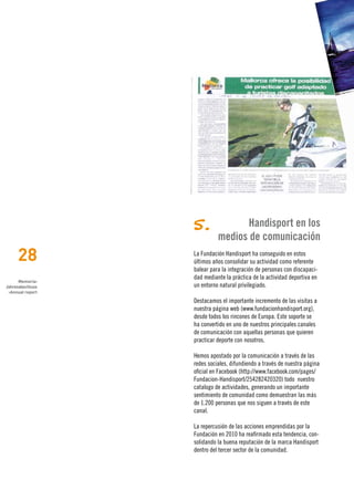 5.              Handisport en los
                            medios de comunicación
     28           La Fundación Handisport ha conseguido en estos
                  últimos años consolidar su actividad como referente
                  balear para la integración de personas con discapaci-
                  dad mediante la práctica de la actividad deportiva en
      Memoria›
Jahresabschluss   un entorno natural privilegiado.
 ›Annual report

                  Destacamos el importante incremento de las visitas a
                  nuestra página web (www.fundacionhandisport.org),
                  desde todos los rincones de Europa. Este soporte se
                  ha convertido en uno de nuestros principales canales
                  de comunicación con aquellas personas que quieren
                  practicar deporte con nosotros.

                  Hemos apostado por la comunicación a través de las
                  redes sociales, difundiendo a través de nuestra página
                  oficial en Facebook (http://www.facebook.com/pages/
                  Fundacion-Handisport/254282420320) todo nuestro
                  catalogo de actividades, generando un importante
                  sentimiento de comunidad como demuestran las más
                  de 1.200 personas que nos siguen a través de este
                  canal.

                  La repercusión de las acciones emprendidas por la
                  Fundación en 2010 ha reafirmado esta tendencia, con-
                  solidando la buena reputación de la marca Handisport
                  dentro del tercer sector de la comunidad.
 