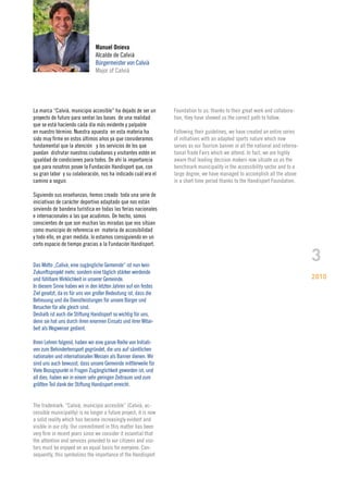Manuel Onieva
                                Alcalde de Calvià
                                Bürgermeister von Calvià
                                Major of Calvià




La marca “Calvià, municipio accesible” ha dejado de ser un        Foundation to us; thanks to their great work and collabora-
proyecto de futuro para sentar las bases de una realidad          tion, they have showed us the correct path to follow.
que se está haciendo cada día más evidente y palpable
en nuestro término. Nuestra apuesta en esta materia ha            Following their guidelines, we have created an entire series
sido muy firme en estos últimos años ya que consideramos          of initiatives with an adapted sports nature which now
fundamental que la atención y los servicios de los que            serves as our Tourism banner in all the national and interna-
puedan disfrutar nuestros ciudadanos y visitantes estén en        tional Trade Fairs which we attend. In fact, we are highly
igualdad de condiciones para todos. De ahí la importancia         aware that leading decision makers now situate us as the
que para nosotros posee la Fundación Handisport que, con          benchmark municipality in the accessibility sector and to a
su gran labor y su colaboración, nos ha indicado cuál era el      large degree, we have managed to accomplish all the above
camino a seguir.                                                  in a short time period thanks to the Handisport Foundation.

Siguiendo sus enseñanzas, hemos creado toda una serie de
iniciativas de carácter deportivo adaptado que nos están
sirviendo de bandera turística en todas las ferias nacionales
e internacionales a las que acudimos. De hecho, somos
conscientes de que son muchas las miradas que nos sitúan
como municipio de referencia en materia de accesibilidad
y todo ello, en gran medida, lo estamos consiguiendo en un
corto espacio de tiempo gracias a la Fundación Handisport.


Das Motto „Calivà, eine zugängliche Gemeinde“ ist nun kein
                                                                                                                                  3
Zukunftsprojekt mehr, sondern eine täglich stärker werdende
und fühlbare Wirklichkeit in unserer Gemeinde.                                                                                    2010
In diesem Sinne haben wir in den letzten Jahren auf ein festes
Ziel gesetzt, da es für uns von großer Bedeutung ist, dass die
Betreuung und die Dienstleistungen für unsere Bürger und
Besucher für alle gleich sind.
Deshalb ist auch die Stiftung Handisport so wichtig für uns,
denn sie hat uns durch ihren enormen Einsatz und ihrer Mitar-
beit als Wegweiser gedient.

Ihren Lehren folgend, haben wir eine ganze Reihe von Initiati-
ven zum Behindertensport gegründet, die uns auf sämtlichen
nationalen und internationalen Messen als Banner dienen. Wir
sind uns auch bewusst, dass unsere Gemeinde mittlerweile für
Viele Bezugspunkt in Fragen Zugänglichkeit geworden ist, und
all dies, haben wir in einem sehr geringen Zeitraum und zum
größten Teil dank der Stiftung Handisport erreicht.


The trademark: “Calvià, municipio accesible” (Calvià, ac-
cessible municipality) is no longer a future project; it is now
a solid reality which has become increasingly evident and
visible in our city. Our commitment in this matter has been
very firm in recent years since we consider it essential that
the attention and services provided to our citizens and visi-
tors must be enjoyed on an equal basis for everyone. Con-
sequently, this symbolizes the importance of the Handisport
 