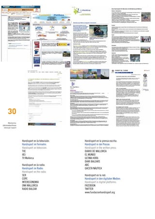 30
      Memoria›
Jahresabschluss
 ›Annual report




                  Handisport en la televisión:   Handisport en la prensa escrita:
                  Handisport im Fernsehn:        Handisport in der Presse:
                  Handisport on television:      Handisport in the written press:
                  TVE                            DIARIO DE MALLORCA
                  IB3                            EL MUNDO
                  TV Mallorca                    ULTIMA HORA
                                                 DIARI BALEARS
                  Handisport en la radio:        ABC
                  Handisport im Radio:           GACETA NÁUTICA
                  Handisport on the radio:
                  SER                            Handisport en la red:
                  COPE                           Handisport in den digitalen Medien:
                  INTERECONOMIA                  Handisport in digital platforms:
                  ONA MALLORCA                   FACEBOOK
                  RADIO BALEAR                   TWITTER
                                                 www.fundacionhandisport.org
 