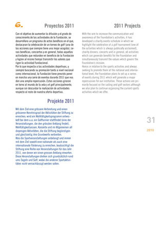 6.                         Proyectos 2011                                               2011 Projects
Con el objetivo de aumentar la difusión y el grado de     With the aim to increase the communication and
conocimiento de las actividades de la Fundación, se       awareness of the Foundation’s activities, it has
desarrollara un programa de actos benéficos en el que,    developed a charity events schedule in which we
destacaran la celebración de un torneo de golf (una de    highlight the celebration of a golf tournament (one of
las acciones que siempre tiene una mejor acogida), ce-    the activities which is always publically acclaimed),
nas benéficas, conciertos y en general, todas aquellas    charity dinners, concerts and in general, all activities
actividades que redunden en beneficio de la Fundación     which can generate benefits for the Foundation and
y logren al mismo tiempo transmitir los valores que       simultaneously transmit the values which govern the
rigen la actividad fundacional.                           Foundation’s mission.
Por lo que respecta a las actividades deportivas, y       Hence in relation to the sports activities and always
siempre buscando su promoción tanto a nivel nacional      seeking to promote them at the national and interna-
como internacional, la Fundación tiene previsto poner     tional level, the Foundation plans to set up a series
en marcha una serie de eventos durante 2011 que nos       of events during 2011 which will generate a major
den una amplia repercusión. Estas acciones giraran        repercussion for our institution. These actions are pri-
en torno al mundo de la vela y el golf principalmente,    marily focused on the sailing and golf sectors although
aunque sin descuidar la realización de actividades        we also plan to continue organizing the current sports
respecto al resto de nuestra oferta deportiva.            activities which we offer.


                              Projekte 2011
Mit dem Ziel eine grössere Verbreitung und einen
grösseren Kenntnisgrad der Aktivitäten der Stiftung zu


                                                                                                                     31
erreichen, wird ein Wohltätigkeitsprogramm entwic-
kelt bei dem u.a. ein Golfturnier stattfindet (eine der
Veranstaltungen, die den grössten Anklang findet),
Wohltätigkeitsessen, Konzerte und im Allgemeinen all
diejenigen Aktivitäten, die die Stiftung begünstigen                                                                 2010
und gleichzeitig ihre Grundwerte verbreiten.
Was die Sportveranstaltungen anbelangt und immer
mit dem Ziel sowohl eine nationale als auch eine
internationale Förderung zu erreichen, beabsichtigt die
Stiftung eine Reihe von Veranstaltungen für das Jahr
2011, von denen wir einen grossen Anklang erwarten.
Diese Veranstaltungen drehen sich grundsätzlich rund
ums Segeln und Golf, wobei die anderen Sportaktivi-
täten nicht vernachlässigt werden sollen.
 