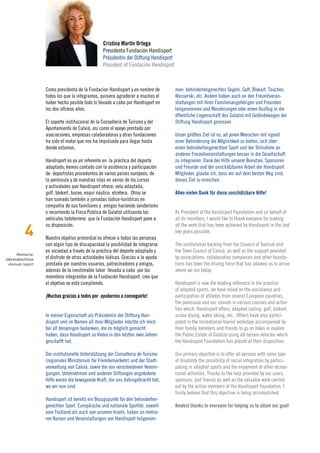 Cristina Martín Ortega
                                                Presidenta Fundación Handisport
                                                Präsidentin der Stiftung Handisport
                                                President of Fundación Handisport



                  Como presidenta de la Fundacion Handisport y en nombre de           men: behindertengerechtes Segeln, Golf, Blokart, Tauchen,
                  todos los que la integramos, quisiera agradecer a muchos el         Wasserski, etc. Andere haben auch an den Freizeitveran-
                  haber hecho posible todo lo llevado a cabo por Handisport en        staltungen mit ihren Familienangehörigen und Freunden
                  los dos últimos años.                                               teilgenommen und Wanderungen oder einen Ausflug in die
                                                                                      öffentliche Liegenschaft des Galatzó mit Geländewagen der
                  El soporte institucional de la Conselleria de Turismo y del         Stiftung Handisport genossen.
                  Ayuntamiento de Calviá, así como el apoyo prestado por
                  asociaciones, empresas colaboradoras y otras fundaciones            Unser größtes Ziel ist es, all jenen Menschen mit irgend
                  ha sido el motor que nos ha impulsado para llegar hasta             einer Behinderung die Möglichkeit zu bieten, sich über
                  donde estamos.                                                      einen behindertengerechten Sport und der Teilnahme an
                                                                                      anderen Freizeitveranstaltungen besser in die Gesellschaft
                  Handisport es ya un referente en la práctica del deporte            zu integrieren. Dank der Hilfe unserer Benutzer, Sponsoren
                  adaptado; hemos contado con la asistencia y participación           und Freunde und der unschätzbaren Arbeit der Handisport
                  de deportistas procedentes de varios paises europeos, de            Mitglieder, glaube ich, dass wir auf dem besten Weg sind,
                  la península y de nuestras islas en varios de los cursos            dieses Ziel zu erreichen.
                  y actividades que Handisport ofrece; vela adaptada,
                  golf, blokart, buceo, esquí náutico, etcétera. Otros se             Allen vielen Dank für diese unschätzbare Hilfe!
                  han sumado también a jornadas lúdico-turísticas en
                  compañía de sus familiares y amigos haciendo senderismo
                  o recorriendo la Finca Publica de Galatzó utilizando los            As President of the Handisport Foundation and on behalf of
                  vehículos todoterreno que la Fundación Handisport pone a            all its members, I would like to thank everyone for making

          4
                  su disposición.                                                     all the work that has been achieved by Handisport in the last
                                                                                      two years possible.
                  Nuestro objetivo primordial es ofrecer a todas las personas
                  con algún tipo de discapacidad la posibilidad de integrarse         The institutional backing from the Council of Tourism and
                  en sociedad a través de la práctica del deporte adaptado y          the Town Council of Calviá, as well as the support provided
      Memoria›
Jahresabschluss   el disfrute de otras actividades lúdicas. Gracias a la ayuda        by associations, collaboration companies and other founda-
 ›Annual report   prestada por nuestros usuarios, patrocinadores y amigos,            tions has been the driving force that has allowed us to arrive
                  además de la inestimable labor llevada a cabo por los               where we are today.
                  miembros integrantes de la Fundación Handisport, creo que
                  el objetivo se está cumpliendo.                                     Handisport is now the leading reference in the practice
                                                                                      of adapted sports; we have relied on the assistance and
                  ¡Muchas gracias a todos por ayudarnos a conseguirlo!                participation of athletes from several European countries,
                                                                                      the peninsula and our islands in various courses and activi-
                                                                                      ties which Handisport offers; adapted sailing, golf, blokart,
                  In meiner Eigenschaft als Präsidentin der Stiftung Han-             scuba diving, water skiing, etc. Others have also partici-
                  disport und im Namen all ihrer Mitglieder möchte ich mich           pated in the recreational-tourist workdays accompanied by
                  bei all denjenigen bedanken, die es möglich gemacht                 their family members and friends to go on hikes or explore
                  haben, dass Handisport so Vieles in den letzten zwei Jahren         the Public Estate of Galatzó using all-terrain vehicles which
                  geschafft hat.                                                      the Handisport Foundation has placed at their disposition.

                  Die institutionelle Unterstützung der Conselleria de Turismo        Our primary objective is to offer all persons with some type
                  (regionales Ministerium für Fremdenverkehr) und der Stadt-          of disability the possibility of social integration by partici-
                  verwaltung von Calvià, sowie die von verschiedenen Vereini-         pating in adapted sports and the enjoyment of other recrea-
                  gungen, Unternehmen und anderen Stiftungen angebotene               tional activities. Thanks to the help provided by our users,
                  Hilfe waren die bewegende Kraft, die uns dahingebracht hat,         sponsors, and friends as well as the valuable work carried
                  wo wir nun sind.                                                    out by the active members of the Handisport Foundation, I
                                                                                      firmly believe that this objective is being accomplished.
                  Handisport ist bereits ein Bezugspunkt für den behinderten-
                  gerechten Sport. Europäische und nationale Sportler, sowohl         Kindest thanks to everyone for helping us to attain our goal!
                  vom Festland als auch von unseren Inseln, haben an mehre-
                  ren Kursen und Veranstaltungen von Handisport teilgenom-
 