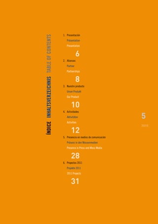 1. Presentación




ÍNDICE INHALTSVERZEICHNIS TABLE OF CONTENTS
                                                 Präsentation
                                                 Presentation


                                                           6
                                              2. Alianzas
                                                 Partner
                                                 Partnerships


                                                           8
                                              3. Nuestro producto
                                                 Unser Produkt
                                                 Our Product


                                                     10
                                              4. Actividades
                                                 Aktivitäten                           5
                                                 Activities
                                                                                       2010
                                                     12
                                              5. Presencia en medios de comunicación
                                                 Präsenz in den Massenmedien
                                                 Presence in Press and Mass Media


                                                     28
                                              6. Proyectos 2011
                                                 Projekte 2011
                                                 2011 Projects


                                                     31
 