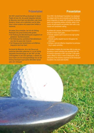 Präsentation                                               Presentation
Seit 2007 arbeitet die Stiftung Handisport an diesem      Since 2007, the Handisport Foundation has developed
Projekt mit dem Ziel, die soziale Integration behinder-   this project with the aim to promote and facilitate the
ter Menschen durch Sport und Aktivitäten unter freiem     social integration of people with disabilities by playing
Himmel zu fördern und zu erleichtern und die Teilne-      sports and organizing outdoor activities, where it mo-
hmer in einem lockeren und spielerischen Umfeld zu        tivates all participants and provides them with a very
motivieren.                                               relaxed and recreational setting.

Um dieses Ziel zu erreichen, hat sich die Stiftung        To achieve this purpose, the Handisport Foundation is
Handisport drei grosse Schwerpunkte gesetzt:              founded on three major goals:
•	Die	Förderung	des	Behindertensports	ausgehend	von	      •	Promote	adapted	sports	based	on	very	high	quality	
  gehobenen Qualitätsstandards.                             standards.
•	Die	Förderung	eines	qualitativen	Behindertentouris-     •	Promote	quality	adapted	tourism	throughout	the	
  mus über das ganze Jahr hindurch.                         entire year.
•	Die	Erlangung	einer	tatsächlichen	und	effektiven	       •	Achieve	a	real	and	effective	integration	by	participa-
  Integration durch den Sport.                              ting in sports activities.

Die Anzahl der Menschen, die in den Genuss von            The number of people who have been able to enjoy par-
sportlichen Aktivitäten gekommen ist, ist von fünfzig     ticipating in sports activities has expanded from the
realisierten Dienstleistungen im Jahr 2007 auf über       50 services organized in 2007 up to over 3,100 sports
3100 Angebote im Jahr 2010 gestiegen; in diesem Zei-      events offered in 2010; in each of these years, the be-
traum haben sich die Leistungsempfänger der von der       neficiaries of the activities organized by the Handisport
Stiftung Handisport organisierten Aktivitäten beinah      Foundation has practically doubled.
jedes Jahr verdoppelt.



                                                                                                                      7
                                                                                                                      2010
 