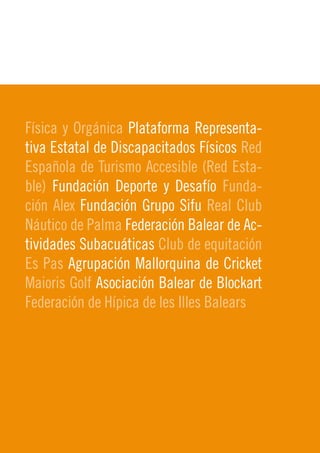 Física y Orgánica Plataforma Representa-
tiva Estatal de Discapacitados Físicos Red
Española de Turismo Accesible (Red Esta-
ble) Fundación Deporte y Desafío Funda-
ción Alex Fundación Grupo Sifu Real Club
Náutico de Palma Federación Balear de Ac-
                                             9
tividades Subacuáticas Club de equitación    2010
Es Pas Agrupación Mallorquina de Cricket
Maioris Golf Asociación Balear de Blockart
Federación de Hípica de les Illes Balears
 