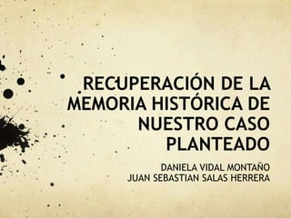 RECUPERACIÓN DE LA
MEMORIA HISTÓRICA DE
NUESTRO CASO
PLANTEADO
DANIELA VIDAL MONTAÑO
JUAN SEBASTIAN SALAS HERRERA
 