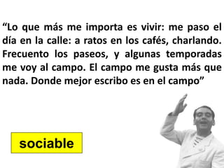 “Lo que más me importa es vivir: me paso el
día en la calle: a ratos en los cafés, charlando.
Frecuento los paseos, y algunas temporadas
me voy al campo. El campo me gusta más que
nada. Donde mejor escribo es en el campo”
sociable
 