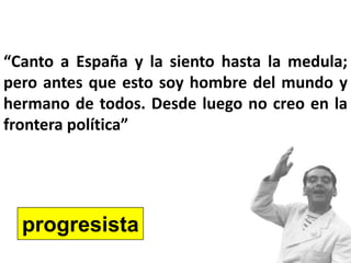 “Canto a España y la siento hasta la medula;
pero antes que esto soy hombre del mundo y
hermano de todos. Desde luego no creo en la
frontera política”
progresista
 