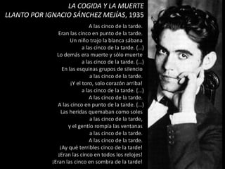 A las cinco de la tarde.
Eran las cinco en punto de la tarde.
Un niño trajo la blanca sábana
a las cinco de la tarde. (…)
Lo demás era muerte y sólo muerte
a las cinco de la tarde. (…)
En las esquinas grupos de silencio
a las cinco de la tarde.
¡Y el toro, solo corazón arriba!
a las cinco de la tarde. (…)
A las cinco de la tarde.
A las cinco en punto de la tarde. (…)
Las heridas quemaban como soles
a las cinco de la tarde,
y el gentío rompía las ventanas
a las cinco de la tarde.
A las cinco de la tarde.
¡Ay qué terribles cinco de la tarde!
¡Eran las cinco en todos los relojes!
¡Eran las cinco en sombra de la tarde!
LA COGIDA Y LA MUERTE
LLANTO POR IGNACIO SÁNCHEZ MEJÍAS, 1935
 