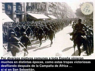 Por diversos motivos comunes a toda España vinieron  muchos en distintas épocas, como estas tropas victoriosas  desfilando después de la Campaña de África …  si si en San Sebastián. 
