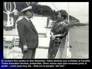 El veraneo fino estaba en San Sebastián. Había familias que invitaban al Caudillo. Todos buscaban favores, prebendas. Otros venían aquí para veranear junto al poder.., como pasa hoy día... Esta era la parejita “del año”. 