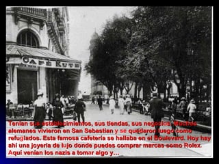 Tenían sus establecimientos,   sus   tiendas,   sus   negoci o s.   Muchos   alemanes   vivieron en San Sebastian  y se  quedaron   luego   como   refu g iados. Esta   famosa   cafetería se hallaba en el Boulevard.   Hoy   hay   ahí   una   joyería de   l u jo   donde   puedes   comprar marcas como Rolex . A quí   venían los   nazis   a   tom a r   a l go   y… 