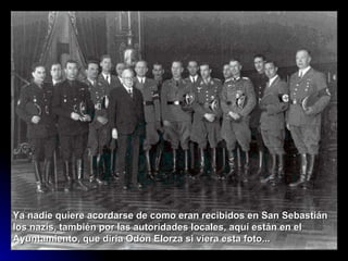 Ya nadie quiere acordarse de como eran recibidos en San Sebastián Ios nazis, también por Ias autoridades IocaIes, aquí están en eI Ayuntamiento, que diría Odón EIorza si viera esta foto...  