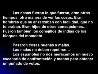 Las cosas fueron  lo   que   fueron,   eran   otros   tiempos,  otra manera de ve r   las   cosas.   Eran   hombres   que   se  enzarzaban con fa cilidad,   que   no   toleraban.   Eran  hijos de otras con cepciones…   Fueron   también   los  conejillos de india s   de   los   bloques   del   momento. Pasaron cosas buenas y malas.  L as   malas   no  deben repetirs e…   Los   español e s   no   nos  merecemos u n   nuevo   escenari o d e  c onfrontación   y  menos para o btener   un   puñad o  de   votos.   