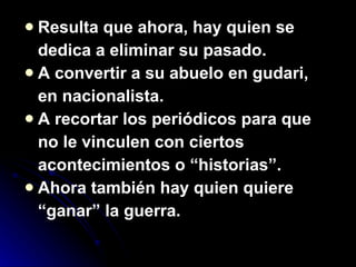 Resulta que ahora, hay quien se dedica a eliminar su pasado. A convertir a su abuelo en gudari, en nacionalista. A recortar los periódicos para que no le vinculen con ciertos acontecimientos o “historias”. Ahora también hay quien quiere “ ganar” la guerra. 