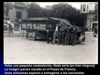 Hubo una pequeña contestación. Nada serio (en Irún ninguna) La imagen parece sacada en el Paseo de Francia.  Unos milicianos esperan a entregarse a los nacionales. 