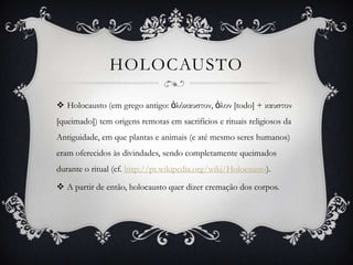 HOLOCAUSTO

 Holocausto (em grego antigo: ὁλόκαυστον, ὁλον [todo] + καυστον
[queimado]) tem origens remotas em sacrifícios e rituais religiosos da
Antiguidade, em que plantas e animais (e até mesmo seres humanos)
eram oferecidos às divindades, sendo completamente queimados
durante o ritual (cf. http://pt.wikipedia.org/wiki/Holocausto).

 A partir de então, holocausto quer dizer cremação dos corpos.
 