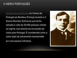 O HEROI PORTUGUÊS


 Aristides Sousa Mendes foi Cônsul de
 Portugal em Bordéus (França) durante a II
 Guerra Mundial. Estima-se que tenha
 salvado à volta de 30.000 pessoas vítimas
 do regime nazi através da concessão de
 vistos para Portugal. É considerada como a
 maior ação de salvamento empreendida

 por uma pessoa individual.
 