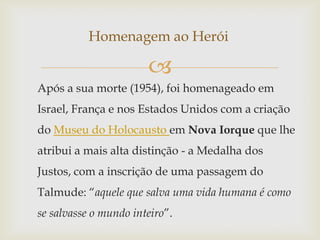 Homenagem ao Herói

                       
Após a sua morte (1954), foi homenageado em
Israel, França e nos Estados Unidos com a criação
do Museu do Holocausto em Nova Iorque que lhe
atribui a mais alta distinção - a Medalha dos
Justos, com a inscrição de uma passagem do
Talmude: “aquele que salva uma vida humana é como
se salvasse o mundo inteiro”.
 