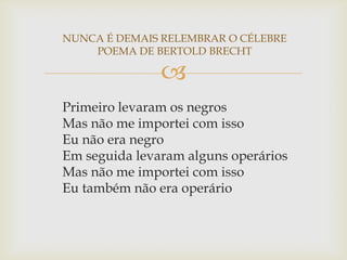 NUNCA É DEMAIS RELEMBRAR O CÉLEBRE
    POEMA DE BERTOLD BRECHT

               
Primeiro levaram os negros
Mas não me importei com isso
Eu não era negro
Em seguida levaram alguns operários
Mas não me importei com isso
Eu também não era operário
 