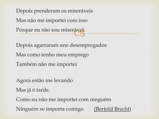Depois prenderam os miseráveis
Mas não me importei com isso

                         
Porque eu não sou miserável

Depois agarraram uns desempregados
Mas como tenho meu emprego
Também não me importei


Agora estão me levando
Mas já é tarde.
Como eu não me importei com ninguém
Ninguém se importa comigo.       (Bertold Brecht)
 