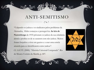 ANTI-SEMITISMO

“Culpando os judeus e os sindicatos pelos problemas da
Alemanha, Hitler começou a persegui-los. As leis de
Nuremberga de 1935 privaram os judeus da sua cidadania
alemã e proibiu-os de se casarem com não judeus. Muitos
foram forçados a viver em guetos e a usar uma estrela
amarela para se identificarem como judeus”.
Cf. AA.VV. (2000). “História Universal Comparada”. Rio
de Mouro: Correio da Manhã, p. 407.
 