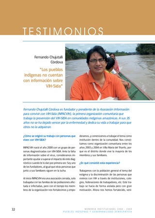 TESTIMONIOS

               Fernando Chujutalli
                         Córdova
              "Los pueblos
     indígenas no cuentan
     con información sobre
                 VIH-Sida"




     Fernando Chujutalli Córdova es fundador y presidente de la Asociación Información
     para convivir con VIH-Sida (INPACVIH), la primera organización comunitaria que
     trabaja la prevención del VIH-SIDA en comunidades indígenas amazónicas. A sus 35
     años no se ha dejado vencer por la enfermedad y dedica su vida a trabajar para que
     otros no la adquieran.

     ¿Cómo se originó su trabajo con personas que          deramos, y comenzamos a trabajar el tema como
     viven con VIH-SIDA?                                   institución dentro de la comunidad. Nos consti-
                                                           tuimos como organización comunitaria entre los
     INPACVIH nació el año 2000 con un grupo de per-       años 2003 y 2004 en Villa María del Triunfo, por-
     sonas diagnosticadas con VIH-SIDA. Ante la falta      que es el distrito donde vive la mayoría de los
     de información sobre el virus, consideramos im-       miembros y sus familiares.
     portante ayudar a superar el impacto de este diag-
     nóstico cuando te lo dan por primera vez. Soy uno     ¿En qué consistió esta experiencia?
     de los fundadores, al igual que otras personas que
     junto a sus familiares siguen en la lucha.            Trabajamos con la población general el tema del
                                                           estigma y la discriminación de las personas que
     Al inicio INPACVIH era una asociación cerrada, solo   vivimos con VIH a través de instituciones, cole-
     trabajaba con las familias de las poblaciones afec-   gios, federaciones de trabajadores, etc. Este tra-
     tada e infectadas, pero con el tiempo los miem-       bajo se hacía de forma aislada pero con gran
     bros de la organización nos fortalecimos y empo-      motivación. Ahora nos hemos fortalecido, veni-




32                                                         MEMORIA INSTITUCIONAL 2008 - 2009
                                            PUEBLOS INDÍGENAS Y GOBERNABILIDAD DEMOCRÁTICA
 