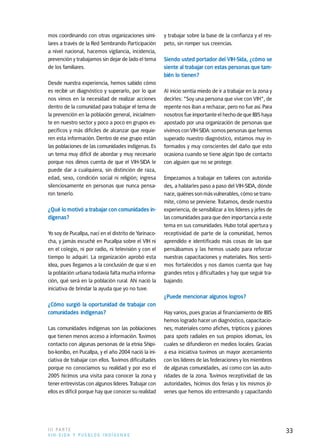 mos coordinando con otras organizaciones simi-         y trabajar sobre la base de la confianza y el res-
lares a través de la Red Sembrando Participación       peto, sin romper sus creencias.
a nivel nacional, hacemos vigilancia, incidencia,
prevención y trabajamos sin dejar de lado el tema      Siendo usted portador del VIH-Sida, ¿cómo se
de los familiares.                                     siente al trabajar con estas personas que tam-
                                                       bién lo tienen?
Desde nuestra experiencia, hemos sabido cómo
es recibir un diagnóstico y superarlo, por lo que      Al inicio sentía miedo de ir a trabajar en la zona y
nos vimos en la necesidad de realizar acciones         decirles: "Soy una persona que vive con VIH", de
dentro de la comunidad para trabajar el tema de        repente nos iban a rechazar, pero no fue así. Para
la prevención en la población general, inicialmen-     nosotros fue importante el hecho de que IBIS haya
te en nuestro sector y poco a poco en grupos es-       apostado por una organización de personas que
pecíficos y más difíciles de alcanzar que requie-      vivimos con VIH-SIDA: somos personas que hemos
ren esta información. Dentro de ese grupo están        superado nuestro diagnóstico, estamos muy in-
las poblaciones de las comunidades indígenas. Es       formados y muy conscientes del daño que esto
un tema muy difícil de abordar y muy necesario         ocasiona cuando se tiene algún tipo de contacto
porque nos dimos cuenta de que el VIH-SIDA le          con alguien que no se protege.
puede dar a cualquiera, sin distinción de raza,
edad, sexo, condición social ni religión; ingresa      Empezamos a trabajar en talleres con autorida-
silenciosamente en personas que nunca pensa-           des, a hablarles paso a paso del VIH-SIDA, dónde
ron tenerlo.                                           nace, quiénes son más vulnerables, cómo se trans-
                                                       mite, cómo se previene. Tratamos, desde nuestra
¿Qué lo motivó a trabajar con comunidades in-          experiencia, de sensibilizar a los líderes y jefes de
dígenas?                                               las comunidades para que den importancia a este
                                                       tema en sus comunidades. Hubo total apertura y
Yo soy de Pucallpa, nací en el distrito de Yarinaco-   receptividad de parte de la comunidad, hemos
cha, y jamás escuché en Pucallpa sobre el VIH ni       aprendido e identificado más cosas de las que
en el colegio, ni por radio, ni televisión y con el    pensábamos y las hemos usado para reforzar
tiempo lo adquirí. La organización aprobó esta         nuestras capacitaciones y materiales. Nos senti-
idea, pues llegamos a la conclusión de que si en       mos fortalecidos y nos damos cuenta que hay
la población urbana todavía falta mucha informa-       grandes retos y dificultades y hay que seguir tra-
ción, qué será en la población rural. Ahí nació la     bajando.
iniciativa de brindar la ayuda que yo no tuve.
                                                       ¿Puede mencionar algunos logros?
¿Cómo surgió la oportunidad de trabajar con
comunidades indígenas?                                 Hay varios, pues gracias al financiamiento de IBIS
                                                       hemos logrado hacer un diagnóstico, capacitacio-
Las comunidades indígenas son las poblaciones          nes; materiales como afiches, trípticos y guiones
que tienen menos acceso a información. Tuvimos         para spots radiales en sus propios idiomas, los
contacto con algunas personas de la etnia Shipi-       cuales se difundieron en medios locales. Gracias
bo-konibo, en Pucallpa, y el año 2004 nació la ini-    a esa iniciativa tuvimos un mayor acercamiento
ciativa de trabajar con ellos. Tuvimos dificultades    con los líderes de las federaciones y los miembros
porque no conocíamos su realidad y por eso el          de algunas comunidades, así como con las auto-
2005 hicimos una visita para conocer la zona y         ridades de la zona. Tuvimos receptividad de las
tener entrevistas con algunos líderes. Trabajar con    autoridades, hicimos dos ferias y los mismos jó-
ellos es difícil porque hay que conocer su realidad    venes que hemos ido entrenando y capacitando




I I I PA R T E                                                                                                 33
VIH-SIDA Y PUEBLOS INDÍGENAS
 