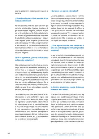 para las poblaciones indígenas con respecto al       ¿Qué zonas son las más vulnerables?
     VIH-SIDA.
                                                          Las zonas aledañas a sectores mineros y petrole-
     ¿Existe algún diagnóstico de la presencia de VIH     ros donde hay mucha migración de los hombres
     en estas poblaciones?                                para el trabajo. Hay poblaciones en Cerro de Pas-
                                                          co, en Loreto, en Ucayali, de diversos grupos in-
     Hay estudios muy puntuales de la situación que       dígenas que estarían en riesgo. Yo sé de los chay-
     ha hecho la Universidad Cayetano Heredia en al-      ahuitas, donde hay alta presencia de sífilis, y se
     gunas comunidades indígenas, como los chayaui-       sabe que cualquier infección de transmisión
     tas. La Dirección General de Epidemiología ha he-    sexual puede conducir al VIH, es una puerta abier-
     cho estudios muy interesantes sobre la situación     ta para el VIH. Entonces, en tanto exista una alta
     de salud de las poblaciones indígenas, y ahí pun-    prevalencia de sífilis, es posible que también el
     tualiza algunos grupos indígenas que están bas-      VIH ingrese en cualquier momento.
     tante vulnerables al VIH-SIDA, pero principalmen-
     te a la Hepatitis B, que es una enfermedad de        ¿Existe alguna iniciativa para trabajar en el
     transmisión sexual. Pero no se ha hecho nada, no     tema por parte de alguna institución privada o
     existe ninguna intervención del Estado en las po-    asociativa?
     blaciones indígenas.
                                                          Lo que ha hecho la Universidad es un estudio jun-
     Desde su experiencia, ¿cómo es la situación ac-      to con un área del Ministerio de Salud para cono-
     tual de estas poblaciones?                           cer cuál es la situación. Después, sé que hay algu-
                                                          nas iniciativas, como las de IBIS, de comenzar a
     Estas poblaciones se encuentran bajo un enorme       implementar proyectos de prevención de VIH,
     riesgo porque son poblaciones pequeñas y, si         pero no conozco muchas experiencias. Existe pre-
     entra el virus, se va a esparcir muy rápidamente.    ocupación por parte de ONGs como IBIS u organi-
     En segundo lugar, hay poblaciones muy alejadas       zaciones indígenas como AIDESEP. El asunto es
     y los medicamentos se tienen que tomar diaria-       que las ONGs e instituciones que trabajan con y a
     mente, por ello se debe tener todo un sistema de     favor de estas poblaciones están preocupadas en
     adherencia, y en el Perú no se ha estudiado cómo     general en el tema de salud, porque también hay
     debe ser este en poblaciones indígenas. Por lo       un alto índice de mortalidad materna.
     tanto, el acceso al tratamiento para estas comu-
     nidades, a pesar de ser universal para todos los     En términos académicos, ¿podría decirse que
     peruanos, sería muy difícil.                         este es un tema nuevo?

     Creo que estas poblaciones se encuentran en alta     Es un tema bastante nuevo y poco estudiado. Hay
     vulnerabilidad en tanto los hombres migran a tra-    algunas áreas académicas que trabajan el tema
     bajar. Si no se toman previsiones, estos indíge-     indígena, pero no se le da la importancia que tie-
     nas regresan a sus comunidades y transmiten el       ne. Creo que cuando suceden cosas como las de
     VIH a las mujeres. De ahí, la transmisión vertical   Bagua recién la gente se da cuenta que existen
     es muy fácil: es lo que ha pasado con la Hepatitis   estas poblaciones. Lamentablemente, estas co-
     B, cuya transmisión es muy rápida porque son         sas hacen que la gente tome conciencia de la exis-
     comunidades de poca población. Se requiere de        tencia de estas poblaciones. Creo que, poco a
     toda una estrategia para distribuir medicamentos,    poco, las propias comunidades indígenas están
     para hacerse las pruebas, etc., y probablemente      haciéndose visibles y están haciendo visibles sus
     eso no esté muy bien organizado.                     problemas. Ahora, ellos mismos tienen un jerar-
                                                          quía de problemas donde salud es uno de ellos,




36                                                        MEMORIA INSTITUCIONAL 2008 - 2009
                                           PUEBLOS INDÍGENAS Y GOBERNABILIDAD DEMOCRÁTICA
 