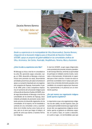Zacarías Romero Barrena
              "Un líder debe ser
                       honesto"




     Desde su experiencia en la municipalidad de Vilca (Huancavelica), Zacarías Romero,
     integrante de la Asociación Indígena para el Desarrollo de Nuestros Pueblos –
     UCSCIEP, apoya un proyecto de gobernabilidad en las comunidades andinas de
     Vilca, Accomarca, San Carlos, Huancalpi, Huayllahuara, Yanama, Illaco y Aucanana.


     ¿Cómo ha sido su experiencia como líder?              A nivel de UCSICEP, ocupé cargos dirigenciales
                                                           como secretario de economía, tesorero y presiden-
     Mi liderazgo se inicia a nivel de mi comunidad en     te del Consejo Directivo, teniendo la oportunidad
     los años 90, ejerciendo cargos comunales. Lue-        de participar en múltiples eventos locales, nacio-
     go, en 1994, desarrollé un liderazgo a nivel pro-     nales e internacionales, fortaleciendo mi capaci-
     vincial como promotor de salud, desarrollando         dad para el bien colectivo. A través de estas ex-
     actividades preventivas y de salud comunitaria en     periencias acumuladas tuve el apoyo para parti-
     apoyo a un proyecto impulsado por una organiza-       cipar en las contiendas electorales pasadas como
     ción campesina de Tayacaja, Huancavelica. A par-      candidato a la consejería regional por Huancave-
     tir de 1999, junto a otros compañeros impulsa-        lica, representando a mi provincia con un movi-
     mos el nacimiento de la Asociación Indígena para      miento quechua.
     el Desarrollo de Nuestros Pueblos (UCSICEP), don-
     de seguí desarrollando mi liderazgo a nivel de las    ¿De qué manera una organización indígena
     comunidades de los distritos de Tayacaja, desa-       puede aportar al gobierno?
     rrollando actividades de promoción social y facili-
     tando procesos de desarrollo organizativo de las      Lo importante es que a las organizaciones indíge-
     comunidades. En la mayoría, me he trasladado a        nas nos den cabida, nos den espacios. Claro, por
     caminata de una comunidad a otra y ausentán-          nuestra parte también tenemos que seguir luchan-
     dome de la familia muchas veces hasta por un          do por ello. Las organizaciones indígenas necesi-
     mes, pero es el amor que tengo al trabajo y al        tamos aportar al gobierno en diferentes aspec-
     granito de arena que damos a nuestros herma-          tos: en cuanto a leyes, en cuanto a educación,
     nos indígenas.                                        en cuanto al agro, a la territorialidad, para que




24                                                         MEMORIA INSTITUCIONAL 2008 - 2009
                                            PUEBLOS INDÍGENAS Y GOBERNABILIDAD DEMOCRÁTICA
 