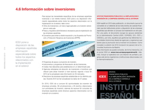 4.6 Información sobre inversiones
                                          Para apoyar las necesidades especíﬁcas de las empresas españolas           APOYOS FINANCIEROS PÚBLICOS A LA IMPLANTACIÓN E
                                          inversoras o con interés inversor, ICEX pone a su disposición infor-       INVERSIÓN DE LA EMPRESA ESPAÑOLA EN EL EXTERIOR
                                          mación especializada sobre todos los aspectos relacionados con la
                                          implantación en el exterior, tales como:                                   ICEX reeditó en 2010 esta publicación, un documento que se ha
                                          • Clima de inversiones y el marco legal aplicable a la inversión extran-   convertido en un referente de los instrumentos de carácter ﬁnan-
                                            jera en cada país.                                                       ciero que las instituciones ponen a disposición de las empresas
                                          • Pasos y requisitos administrativos necesarios para la implantación de    españolas que afrontan un proceso de implantación en otro país.
                                            las empresas españolas.                                                  Por una parte, el documento recoge los apoyos existentes
                                          • Convenios para evitar la doble imposición y los Acuerdos de Promo-       en la Administración Central (ICEX, COFIDES, ICO, CDTI y
                                            ción y Protección Recíproca de Inversiones (APPRI).                      CESCE) y, por otra, aquellos que gestionan las diferentes Co-
                                                                                                                     munidades Autónomas desde las agencias y organismos que
                    ICEX pone a                                                                                      tienen para la promoción de la inversión en el exterior. Como
                    disposición de las                                                                               novedad, la edición de 2010 incorporó los apoyos de la Co-
                                                                                                                     munidad Autónoma de Madrid.
114




                    empresas españolas
                                                                                                                     Esta información se puede consultar, de forma interactiva, en
                    información                                                                                      el portal ICEX en www.icex.es/apoyosparainvertir. Ade-
MEMORIA ICEX 2010




                    especializada sobre                                                                              más, incluye un apéndice con una relación de portales y pá-
                    todos los aspectos                                                                               ginas web de los organismos e instituciones relacionadas con
                    relacionados con                                                                                 la internacionalización.
                                          • Programas de apoyo a proyectos de inversión.
                    la implantación       • Instrumentos y programas de ﬁnanciación de las inversiones.
                    en el exterior        • Costes más relevantes para establecerse en un determinado país.
                                          • Agencias extranjeras de atracción de inversiones e incentivos que
                                            ofrecen para atraer inversión a nivel nacional, regional o local. En
                                            2010 se ha actualizado esta información en 29 mercados.
                                          • Directorios de empresas españolas establecidas en los distintos paí-
                                            ses. Durante 2010 se han actualizado los datos de 37 países.

                                          En 2010, ICEX dio a conocer 82 oportunidades de inversión de
                                          empresas privadas, 98 privatizaciones y 28 eventos relacionados
                                          con actividades de inversión, además de resolver 62 consultas de
                                          empresas españolas sobre diversos aspectos relacionados con la
                                          inversión en el exterior.
 