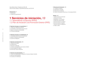 Carta Alfredo Bonet, Presidente de ICEX, 03                         6 Servicios de formación, 123
                    Carta Fernando Salazar, Vicepresidente Ejecutivo de ICEX, 05        6.1 Programa de Becas
                                                                                        6.2 Seminarios y jornadas
                                                                                        6.3 Servicios de ‘e-learning’
                    Introducción, 07                                                    6.4 Centro de Estudios Económicos y Comerciales (CECO)
                    1. Introducción
                    2. Consejo de Administración
                                                                                        Anexos, 134


                    1 Servicios de iniciación, 13
                                                                                        1. Anexo económico-ﬁnanciero
                                                                                        2. Recursos humanos
                                                                                        3. Marketing y comunicación
                    1.1 Aprendiendo a Exportar (APEX)                                   4. Relaciones institucionales
                                                                                        5. Red de oﬁcinas en el exterior
                    1.2 Plan de Iniciación a la Promoción Exterior (PIPE)               6. Red de oﬁcinas en España
                                                                                        7. Red de Centros de Negocios
                                                                                        8. Tablas y datos
                    2 Servicios de apoyo a la exportación, 21
                    2.1 Planes de marketing de sectores
                    2.2 Actividades e instrumentos de promoción
12




                    2.3 Apoyo a proyectos empresariales
                    2.4 Proyectos especiales
MEMORIA ICEX 2010




                    3 Servicios de apoyo a la implantación, 86
                    3.1 Actividades de promoción de inversiones
                    3.2 Apoyo a proyectos empresariales
                    3.3 Centros de Negocios


                    4 Servicios de información, 100
                    4.1 Sistema de portales
                    4.2 Publicaciones
                    4.3 Servicios multimedia
                    4.4. Servicio de Estadísticas de Comercio Exterior
                    4.5 Oportunidades de negocio
                    4.6 Información sobre inversiones


                    5 Servicios de asesoramiento, 117
                    5.1 Centro de Asesoramiento Uniﬁcado en Comercio Exterior (CAUCE)
                    5.2 Servicios personalizados
                    5.3 Conecta con el Mercado
 