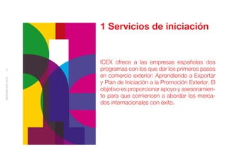 1 Servicios de iniciación


                    ICEX ofrece a las empresas españolas dos
                    programas con los que dar los primeros pasos
13




                    en comercio exterior: Aprendiendo a Exportar
MEMORIA ICEX 2010




                    y Plan de Iniciación a la Promoción Exterior. El
                    objetivo es proporcionar apoyo y asesoramien-
                    to para que comiencen a abordar los merca-
                    dos internacionales con éxito.
 
