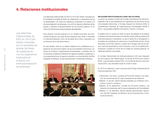 4. Relaciones institucionales
                                           Las relaciones institucionales de ICEX en 2010 han estado marcadas por       RELACIONES INSTITUCIONALES A NIVEL MULTILATERAL
                                           la necesidad de ampliar las líneas de colaboración y cooperación que ya      La acción se canaliza a través del Consejo Interterritorial de Internacio-
                                           se desarrollaban con todos los organismos implicados en el apoyo a la        nalización (CII), al que pertenecen los organismos de promoción de las
                                           internacionalización de empresas, con el ﬁn de mejorar la eﬁciencia de las   Comunidades Autónomas, el Consejo Superior de Cámaras (CSC), la
                                           ayudas y optimizar el aprovechamiento de los recursos públicos, en un        Confederación Española de Organizaciones Empresariales (CEOE) e
                                           marco de restricciones presupuestarias generalizadas.                        ICEX, y que preside el Ministro de Industria, Turismo y Comercio.

                    Las relaciones         Esta situación coincide además con un notable incremento de la de-           El objetivo del CII, creado en 2006, es servir de plataforma de diálogo
                    institucionales de     manda de apoyos, por parte de las empresas, para iniciar y consolidar        e iniciativas interinstitucionales en el ámbito de las políticas públicas de
                    ICEX en 2010 han       su internacionalización como vía de salida de la crisis y respuesta a la     internacionalización empresarial, ya sea a través de la investigación y
                                           contracción de la demanda interna.                                           el análisis de actividades de mejora de la competitividad exterior de las
                    estado marcadas
                                                                                                                        empresas, promoción exterior y mejora de la imagen-país de los bie-
                    por la necesidad de    En este sentido, tanto en su relación bilateral como multilateral con or-    nes y servicios españoles en otros mercados, como en la planiﬁcación,
                    ampliar las líneas     ganismos de promoción exterior de las Comunidades Autónomas, Cá-             evaluación y puesta en común de un código de ‘buenas prácticas’ en
142




                    de colaboración        maras de Comercio, organizaciones empresariales y sociedad civil, se         diferentes ámbitos funcionales.
                                           ha avanzado mediante el desarrollo de algunas medidas y programas, y
                    con los organismos
MEMORIA ICEX 2010




                                           muy especialmente en el segundo semestre, con el lanzamiento del Plan        El Consejo Interterritorial de Internacionalización (CII) está integrado
                    implicados en          Integrado de Refuerzo de las Exportaciones e Inversiones Exteriores.         por dos órganos bien diferenciados: el Comité de Promoción Exterior
                    el apoyo a la                                                                                       (CPE), cuya secretaría ostenta ICEX, y el Comité de Atracción de Inver-
                    internacionalización                                                                                siones (CAI), cuya secretaría recae en Invest in Spain.
                    de empresas
                                                                                                                        En 2010 se celebraron cuatro reuniones del Consejo Interterritorial de
                                                                                                                        Internacionalización (CII):

                                                                                                                         • Santander, 5 de marzo. Comités de Promoción Exterior y de Atrac-
                                                                                                                           ción de Inversiones del CII, bajo la presidencia de Sodercan.
                                                                                                                         • Madrid, 12 de julio. Sesión plenaria presidida por el Ministro de In-
                                                                                                                           dustria, Turismo y Comercio.
                                                                                                                         • Madrid, 22 de septiembre. Comités de Promoción Exterior y de
                                                                                                                           Atracción de Inversiones del CII, bajo la presidencia de PromoMadrid.
                                                                                                                         • Madrid, 21 de diciembre. Sesión plenaria extraordinaria: aproba-
                                                                                                                           ción del Plan Integrado de Refuerzo de las Exportaciones e Inver-
                                                                                                                           siones Exteriores.
 