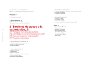 Carta Alfredo Bonet, Presidente de ICEX, 03                    5 Servicios de asesoramiento, 117
                    Carta Fernando Salazar, Vicepresidente Ejecutivo de ICEX, 05   5.1 Centro de Asesoramiento Uniﬁcado en Comercio Exterior (CAUCE)
                                                                                   5.2 Servicios personalizados
                                                                                   5.3 Conecta con el Mercado
                    Introducción, 07
                    1. Introducción
                    2. Consejo de Administración                                   6 Servicios de formación, 123
                                                                                   6.1 Programa de Becas
                                                                                   6.2 Seminarios y jornadas
                    1 Servicios de iniciación, 13                                  6.3 Servicios de ‘e-learning’
                    1.1 Aprendiendo a Exportar (APEX)                              6.4 Centro de Estudios Económicos y Comerciales (CECO)
                    1.2 Plan de Iniciación a la Promoción Exterior (PIPE)

                                                                                   Anexos, 134
                    2 Servicios de apoyo a la                                      1. Anexo económico-ﬁnanciero
                                                                                   2. Recursos humanos

                    exportación, 21
20




                                                                                   3. Marketing y comunicación
                                                                                   4. Relaciones institucionales
                    2.1 Planes de marketing de sectores                            5. Red de oﬁcinas en el exterior
MEMORIA ICEX 2010




                                                                                   6. Red de oﬁcinas en España
                    2.2 Actividades e instrumentos de promoción                    7. Red de Centros de Negocios
                                                                                   8. Tablas y datos
                    2.3 Apoyo a proyectos empresariales
                    2.4 Proyectos especiales
                    3 Servicios de apoyo a la implantación, 86
                    3.1 Actividades de promoción de inversiones
                    3.2 Apoyo a proyectos empresariales
                    3.3 Centros de Negocios


                    4 Servicios de información, 100
                    4.1 Sistema de portales
                    4.2 Publicaciones
                    4.3 Servicios multimedia
                    4.4. Servicio de Estadísticas de Comercio Exterior
                    4.5 Oportunidades de negocio
                    4.6 Información sobre inversiones
 