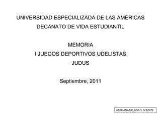 UNIVERSIDAD ESPECIALIZADA DE LAS AMÉRICAS
DECANATO DE VIDA ESTUDIANTIL
MEMORIA
I JUEGOS DEPORTIVOS UDELISTAS
JUDUS
Septiembre, 2011

HERMANADOS POR EL DEPORTE

 