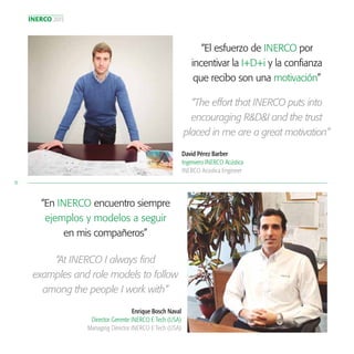 INERCO 2015
10
“El esfuerzo de INERCO por
incentivar la I+D+i y la confianza
que recibo son una motivación”
David Pérez Barber
Ingeniero INERCO Acústica
INERCO Acústica Engineer
“The effort that INERCO puts into
encouraging R&D&I and the trust
placed in me are a great motivation”
“En INERCO encuentro siempre
ejemplos y modelos a seguir
en mis compañeros”
“At INERCO I always find
examples and role models to follow
among the people I work with”
Enrique Bosch Naval
Director Gerente INERCO E Tech (USA)
Managing Director INERCO E Tech (USA)
 