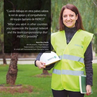 INERCO 2015
11
“Cuando trabajas en otros países valoras
la red de apoyo y el compañerismo
del equipo humano de INERCO”
“When you work in other countries
you appreciate the support network
and the team companionship that
INERCO provides”
María Risco Nardiz
Jefe del proyecto / Project Manager
Implementation of Technical Assistance
to comply with Environmental Noise Directive in Turkey
 