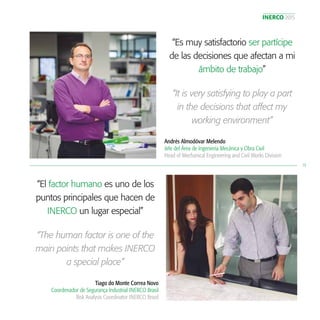 INERCO 2015
13
“Es muy satisfactorio ser partícipe
de las decisiones que afectan a mi
ámbito de trabajo”
Andrés Almodóvar Melendo
Jefe del Área de Ingeniería Mecánica y Obra Civil
Head of Mechanical Engineering and Civil Works Division
“It is very satisfying to play a part
in the decisions that affect my
working environment”
“El factor humano es uno de los
puntos principales que hacen de
INERCO un lugar especial”
Tiago do Monte Correa Novo
Coordenador de Segurança Industrial INERCO Brasil
Risk Analysis Coordinator INERCO Brazil
“The human factor is one of the
main points that makes INERCO
a special place”
 