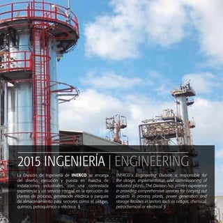 2015 INGENIERÍA | ENGINEERING
La División de Ingeniería de INERCO se encarga
del diseño, ejecución y puesta en marcha de
instalaciones industriales, con una contrastada
experiencia y un servicio integral en la ejecución de
plantas de proceso, generación eléctrica o parques
de almacenamiento para sectores como el oil&gas,
químico, petroquímico o eléctrico. §
INERCO´s Engineering Division is responsible for
the design, implementation and commissioning of
industrial plants. The Division has proven experience
in providing comprehensive services for carrying out
projects in process plants, power generation and
storage facilities in sectors such as oil&gas, chemical,
petrochemical or electrical. §
 