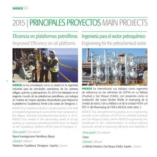 INERCO 2015
16
2015|PRINCIPALESPROYECTOSMAINPROJECTS
INERCO se ha consolidado como un aliado en la ingeniería
industrial para las principales operadoras de los sectores
oil&gas, químico y petroquímico. En 2015 ha trabajado en el
exigente mundo de las plataformas petrolíferas, con trabajos
en materia de mejora operativa desarrollados para Repsol en
la plataforma ‘Casablanca’, frente a las costas de Tarragona. §
Eficiencia en plataformas petrolíferas
Improved Efficiency on oil platforms
INERCO has established itself as a trusted partner in the field
of industrial engineering for some of the main companies in
the oil&gas, chemical and petrochemical sectors. In 2015,
INERCO has worked in the demanding world of oil rigs
working on improving operational performance for Repsol
on the ‘Casablanca’ platform off the coast of Tarragona. §
INERCO ha intensificado sus trabajos como ingeniería
de referencia en las refinerías de CEPSA en La Rábida
(Huelva) y San Roque (Cádiz), con proyectos como la
instalación del nuevo Bunker MSAR, el revamping de la
Unidad de Vacío 2 de La Rábida o el de la Unidad HDS4 y el
EPC´m del Revamping de HDA y MOLEX, entre otros. §
Ingeniería para el sector petroquímico
Engineering for the petrochemical sector
INERCO has strengthened its position as an engineering
provider in the refineries of CEPSA in La Rábida (Huelva)
and San Roque (Cádiz), where INERCO engineering has
contributed to the implementation of several relevant
processes aimed at improving efficiency and reliability. §
¿Para quién? | For whom?
¿Dónde? | Where?
Repsol Investigaciones Petrolíferas (Ripsa)
Plataforma ‘Casablanca’ (Tarragona - España) | (Spain)
¿Para quién? | For whom?
¿Dónde? | Where?
Cepsa
La Rábida (Huelva) y San Roque (Cádiz). España | (Spain)
 